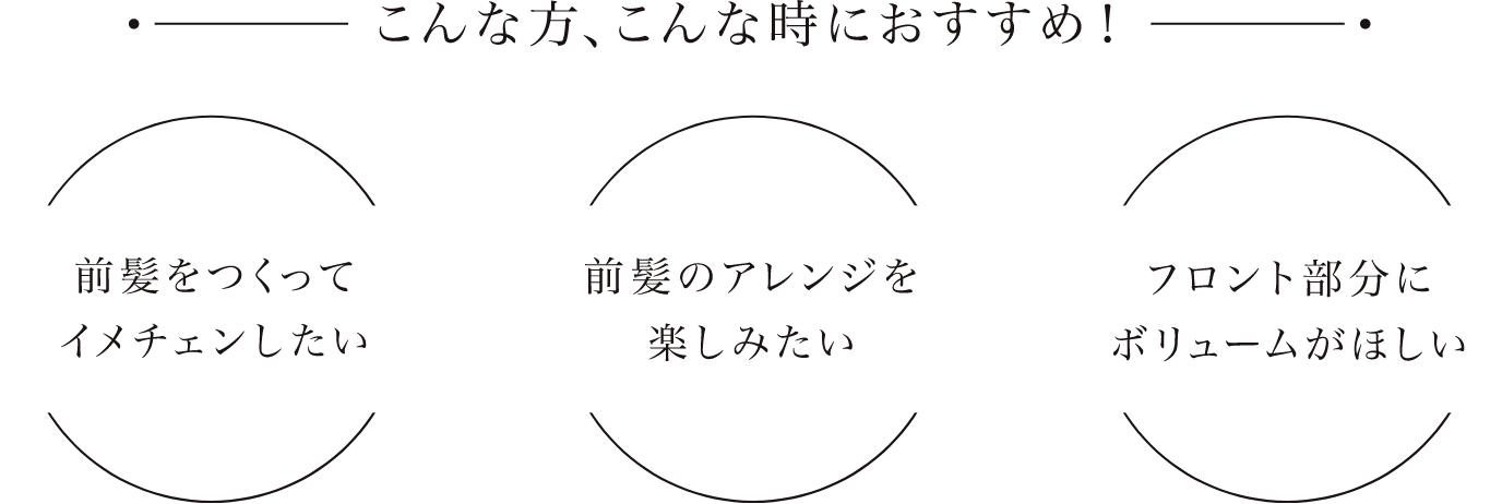 こんな方、こんな時におすすめ！：前髪をつくってイメチェンしたい／前髪のアレンジを楽しみたい／フロント部分にボリュームがほしい
